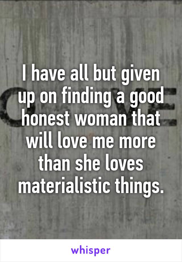 I have all but given up on finding a good honest woman that will love me more than she loves materialistic things.