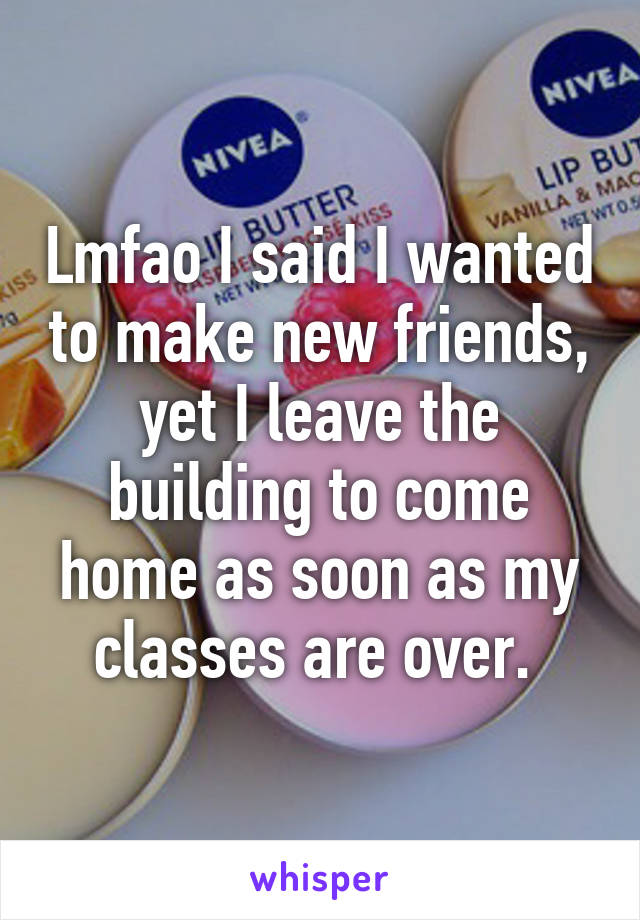 Lmfao I said I wanted to make new friends, yet I leave the building to come home as soon as my classes are over. 