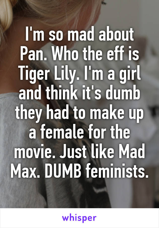 I'm so mad about Pan. Who the eff is Tiger Lily. I'm a girl and think it's dumb they had to make up a female for the movie. Just like Mad Max. DUMB feminists. 