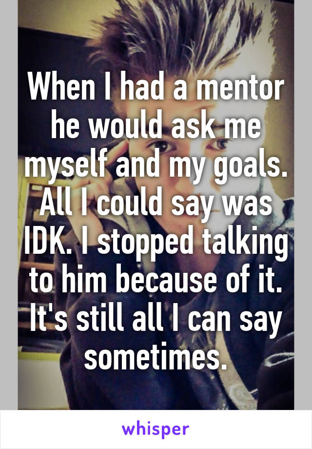 When I had a mentor he would ask me myself and my goals. All I could say was IDK. I stopped talking to him because of it. It's still all I can say sometimes.