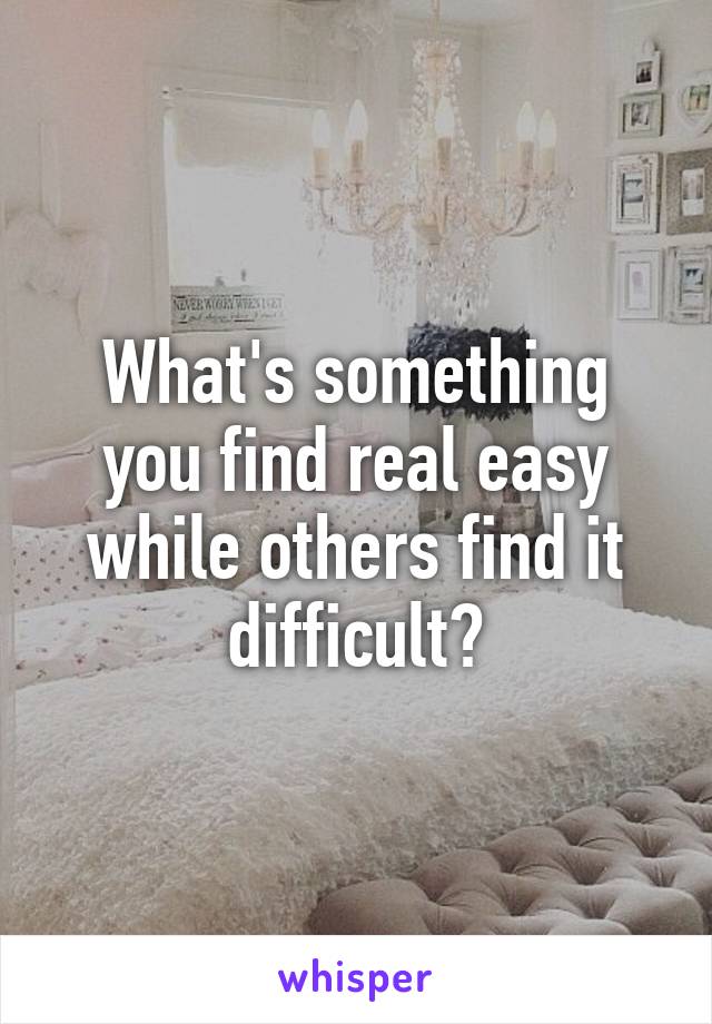 What's something you find real easy while others find it difficult?