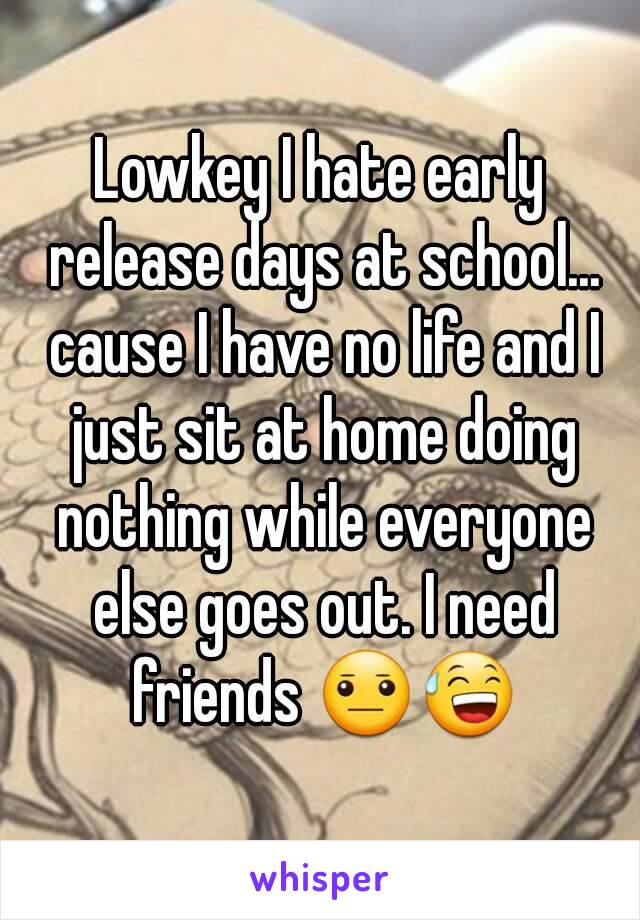 Lowkey I hate early release days at school... cause I have no life and I just sit at home doing nothing while everyone else goes out. I need friends 😐😅