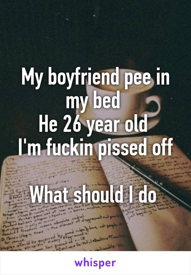 My boyfriend pee in my bed 
He 26 year old 
I'm fuckin pissed off 
What should I do 