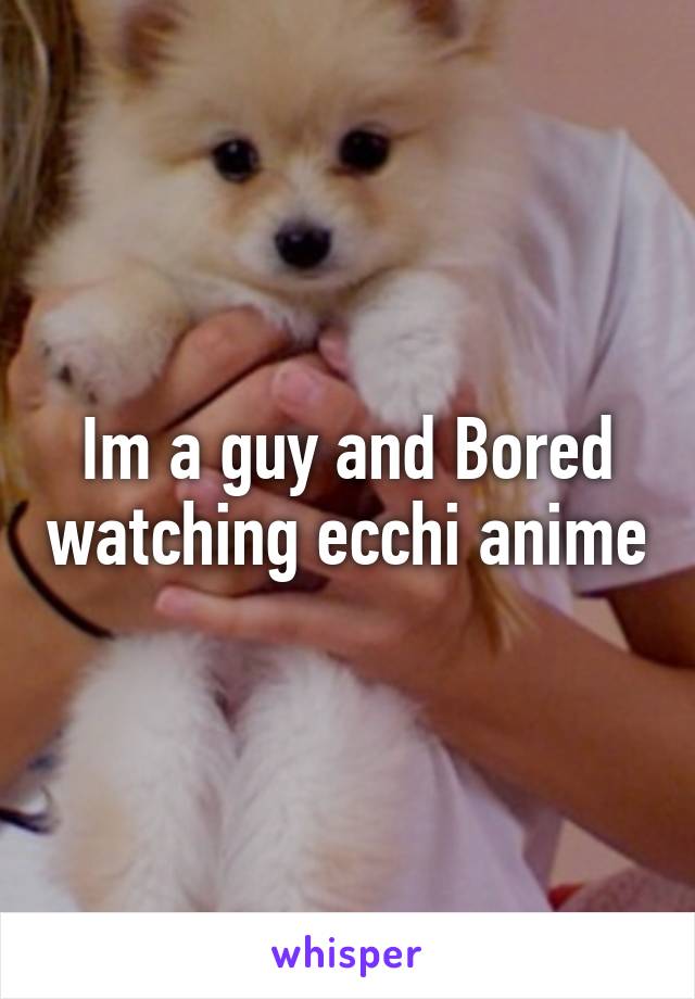 Im a guy and Bored watching ecchi anime