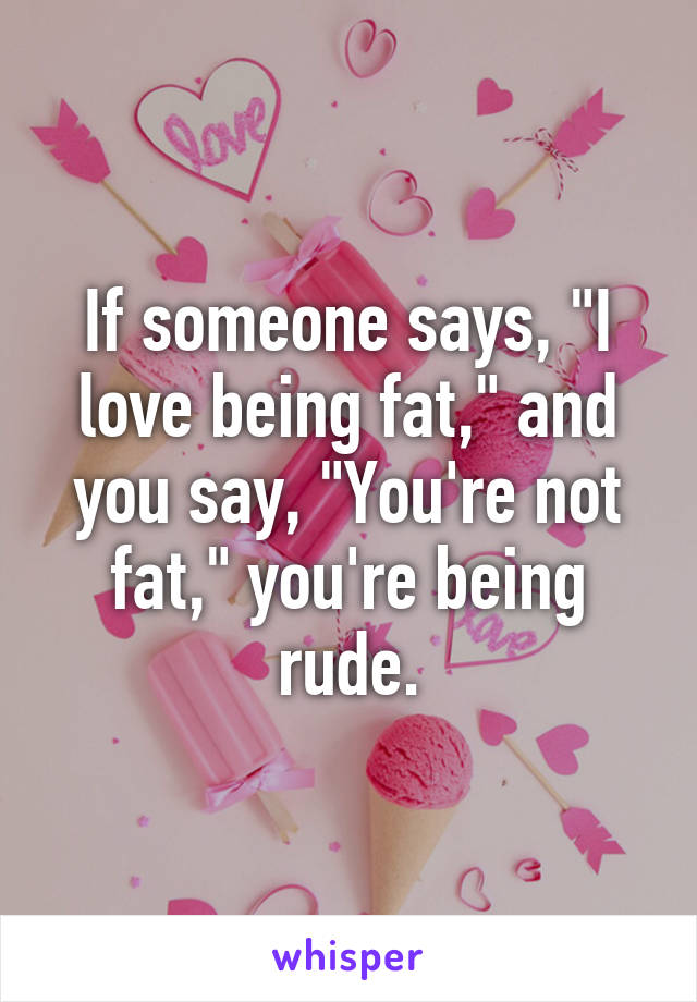 If someone says, "I love being fat," and you say, "You're not fat," you're being rude.