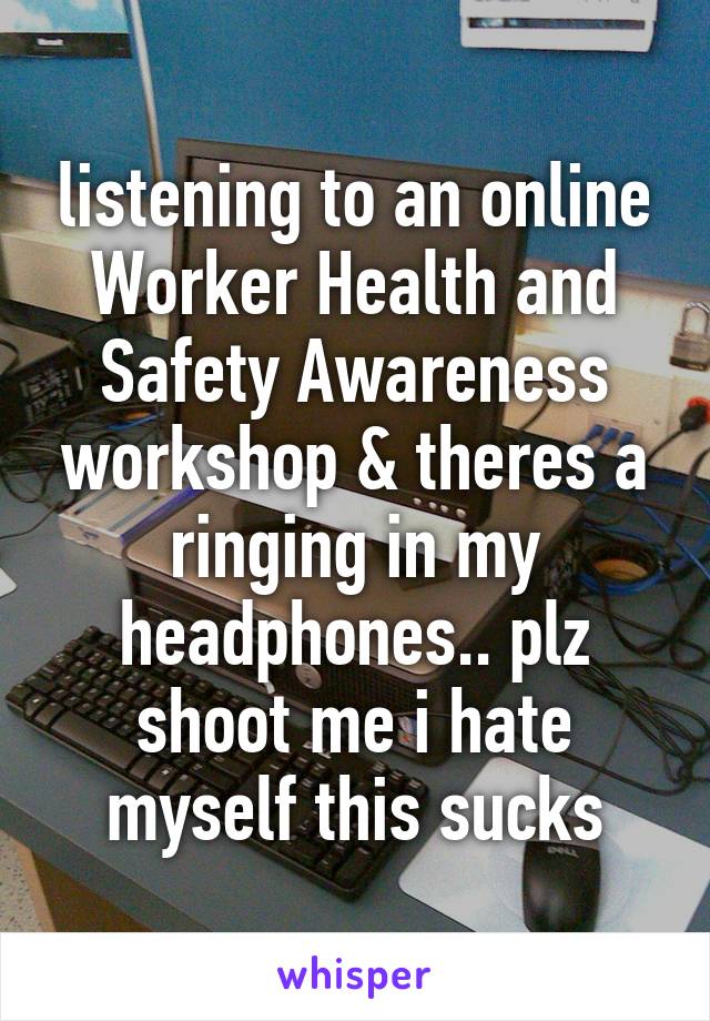 listening to an online Worker Health and Safety Awareness workshop & theres a ringing in my headphones.. plz shoot me i hate myself this sucks