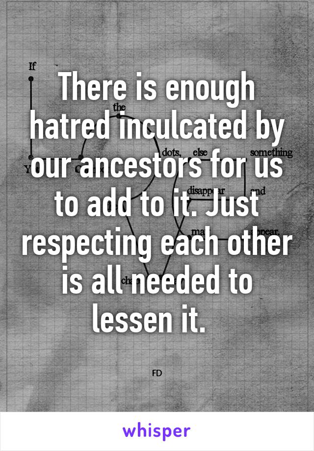 There is enough hatred inculcated by our ancestors for us to add to it. Just respecting each other is all needed to lessen it.  
