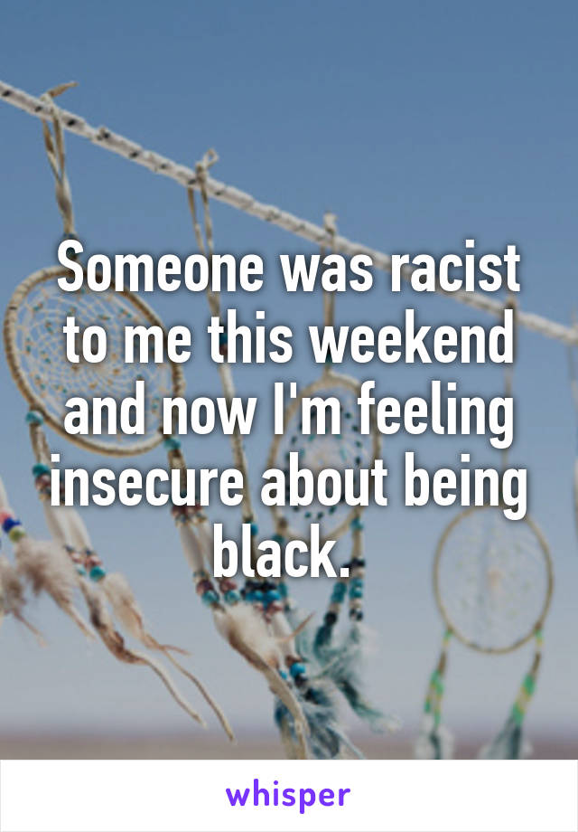 Someone was racist to me this weekend and now I'm feeling insecure about being black. 