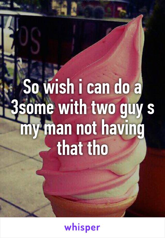 So wish i can do a 3some with two guy s my man not having that tho