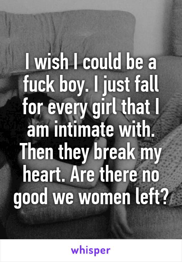 I wish I could be a fuck boy. I just fall for every girl that I am intimate with. Then they break my heart. Are there no good we women left?