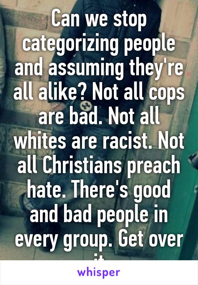 Can we stop categorizing people and assuming they're all alike? Not all cops are bad. Not all whites are racist. Not all Christians preach hate. There's good and bad people in every group. Get over it