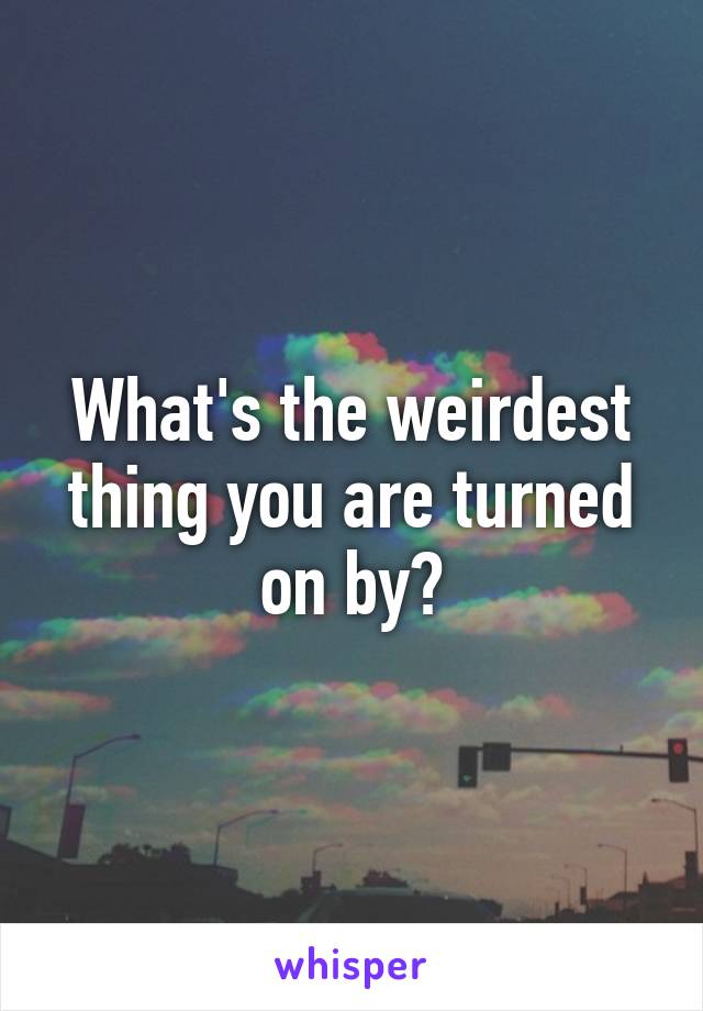 What's the weirdest thing you are turned on by?