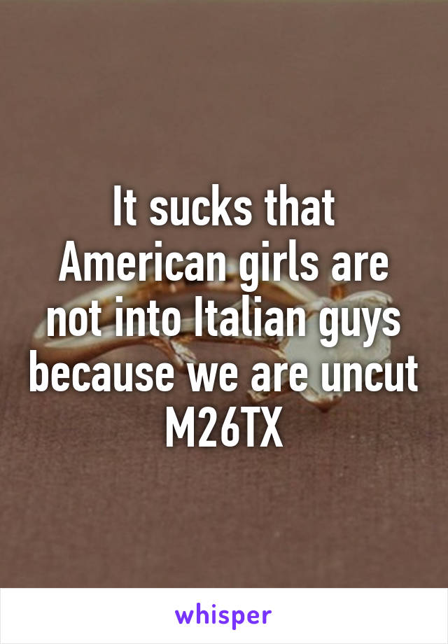 It sucks that American girls are not into Italian guys because we are uncut M26TX