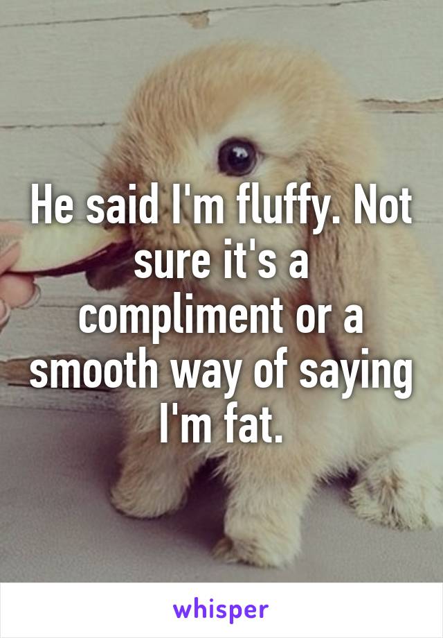 He said I'm fluffy. Not sure it's a compliment or a smooth way of saying I'm fat.