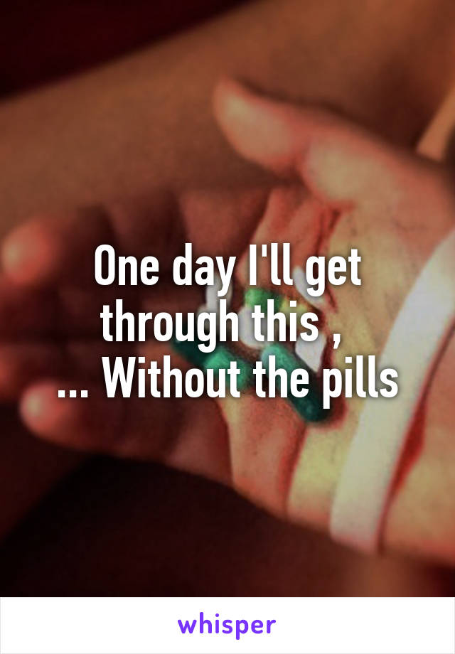 One day I'll get through this , 
... Without the pills