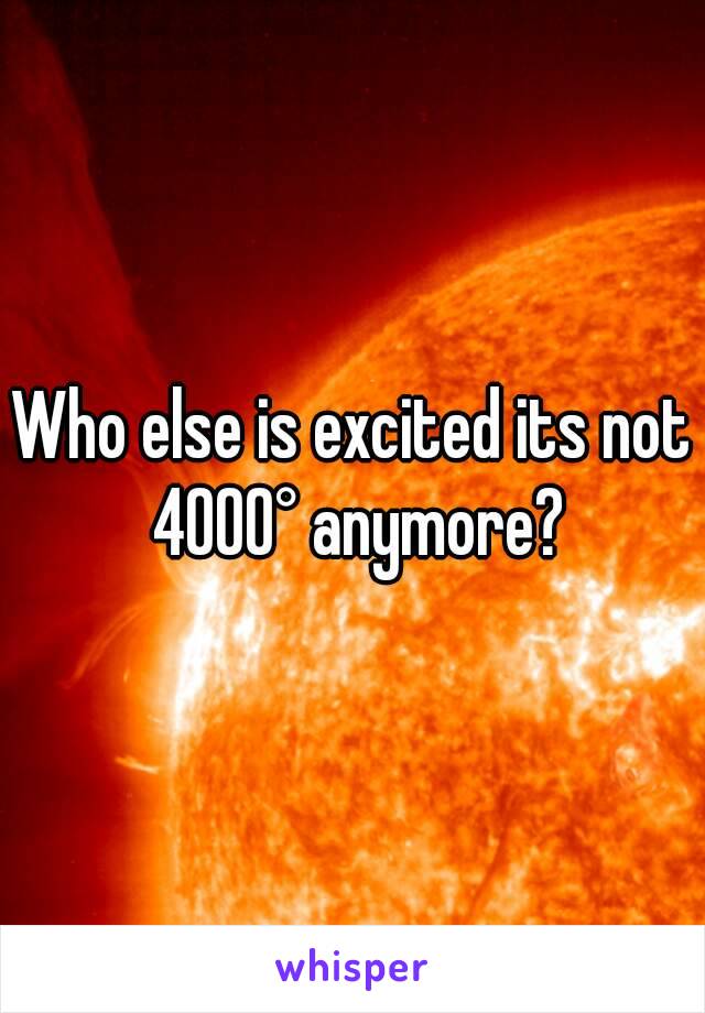 Who else is excited its not 4000° anymore?