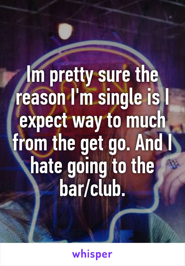Im pretty sure the reason I'm single is I expect way to much from the get go. And I hate going to the bar/club.