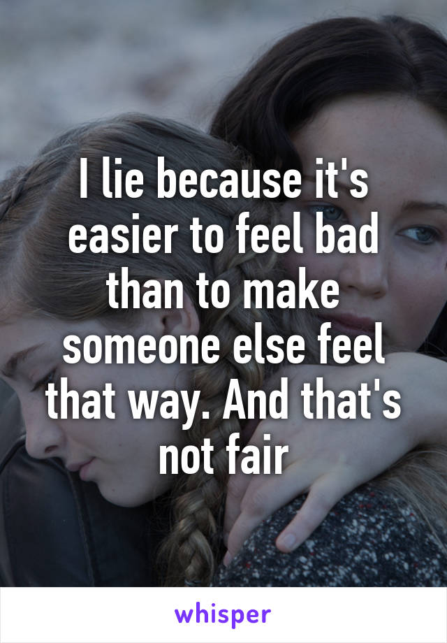 I lie because it's easier to feel bad than to make someone else feel that way. And that's not fair