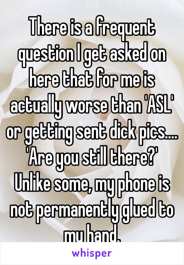 There is a frequent question I get asked on here that for me is actually worse than 'ASL' or getting sent dick pics....
'Are you still there?'
Unlike some, my phone is not permanently glued to my hand.