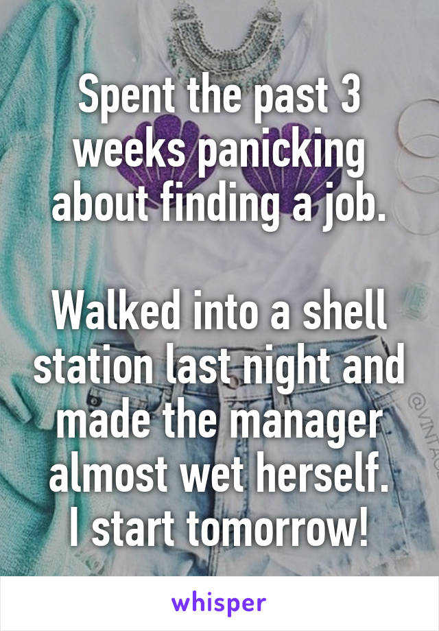 Spent the past 3 weeks panicking about finding a job.

Walked into a shell station last night and made the manager almost wet herself.
I start tomorrow!