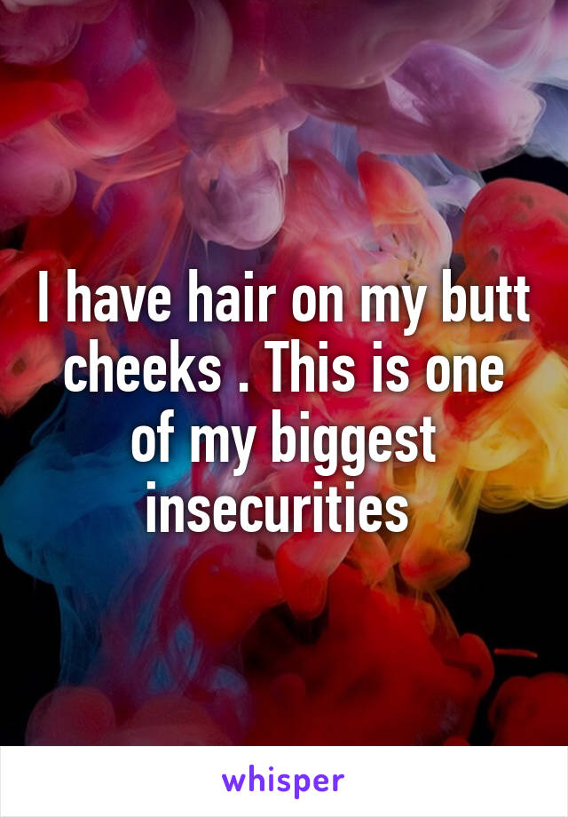 I have hair on my butt cheeks . This is one of my biggest insecurities 
