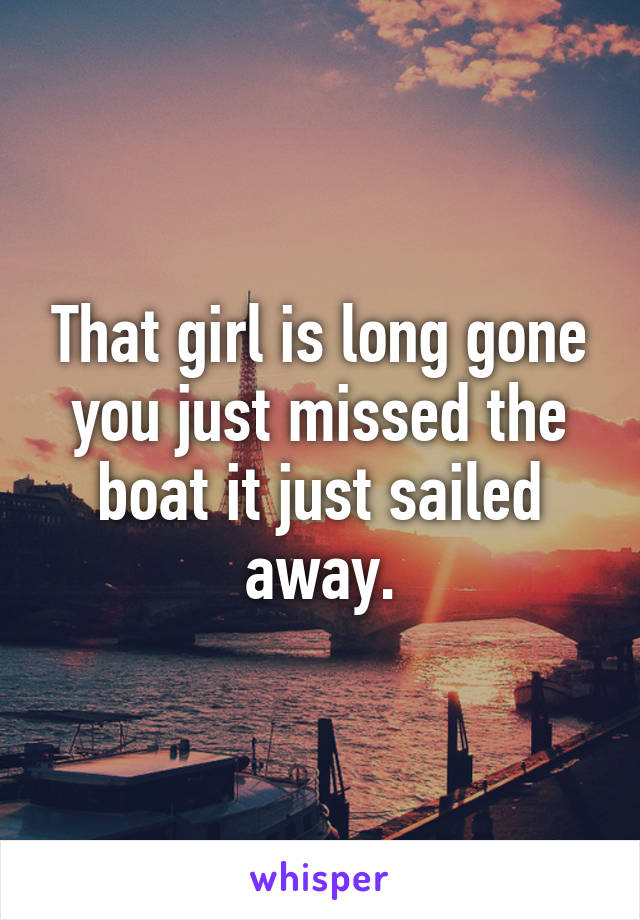 That girl is long gone you just missed the boat it just sailed away.