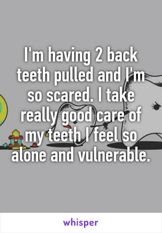 I'm having 2 back teeth pulled and I'm so scared. I take really good care of my teeth I feel so alone and vulnerable. 