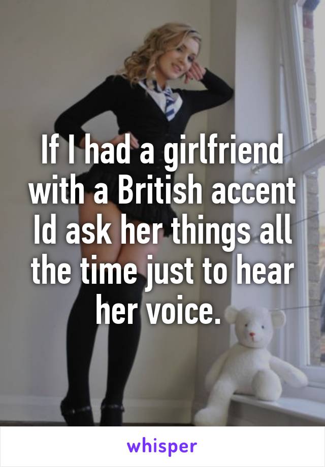If I had a girlfriend with a British accent Id ask her things all the time just to hear her voice. 