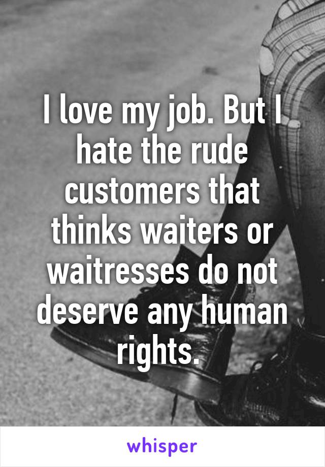 I love my job. But I hate the rude customers that thinks waiters or waitresses do not deserve any human rights. 