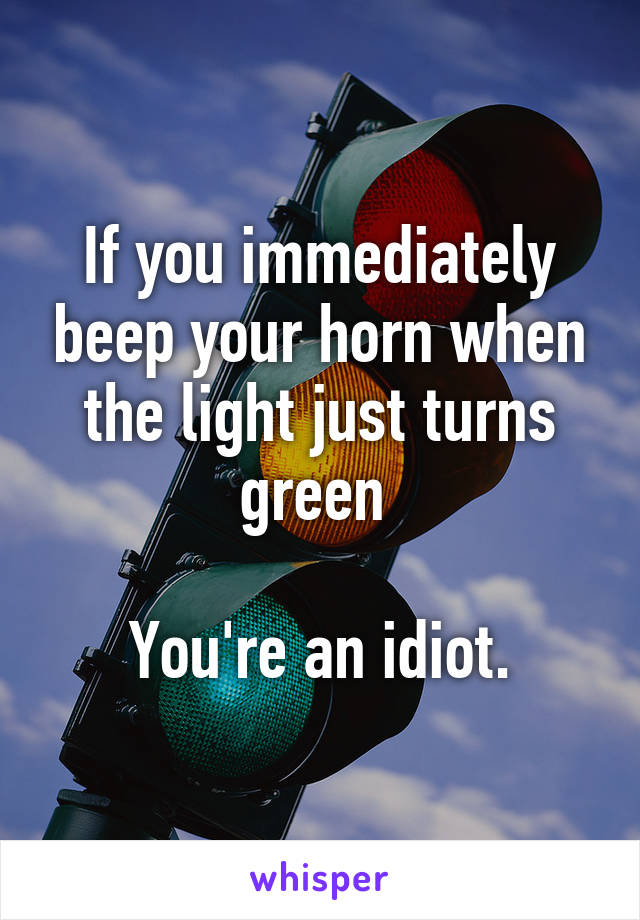 If you immediately beep your horn when the light just turns green 

You're an idiot.