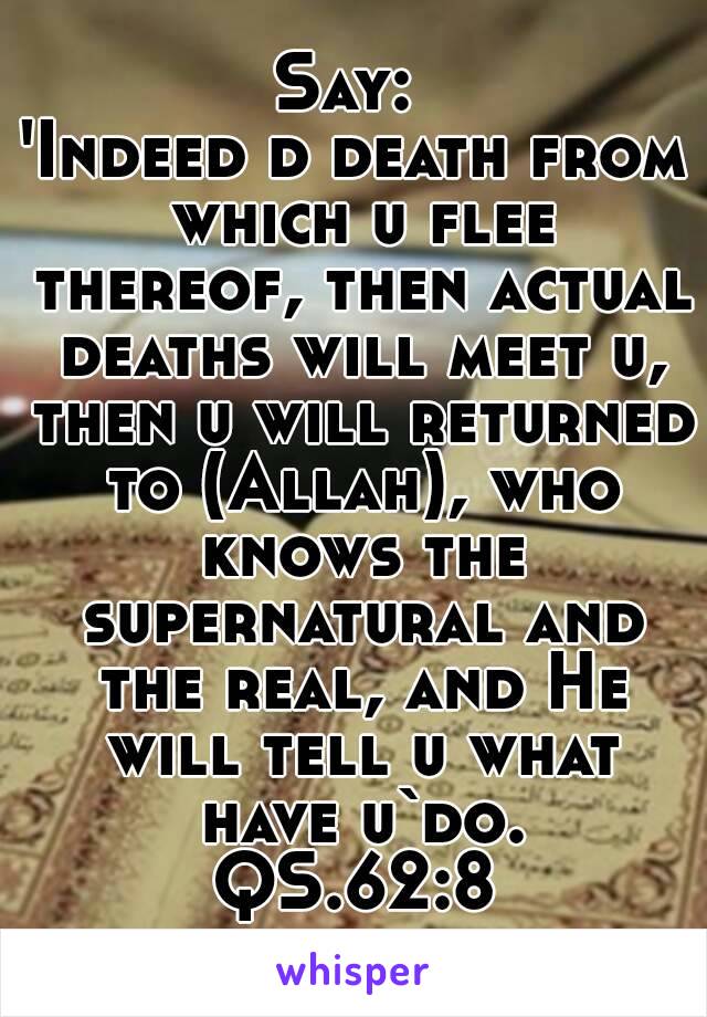 Say: 
'Indeed d death from which u flee thereof, then actual deaths will meet u, then u will returned to (Allah), who knows the supernatural and the real, and He will tell u what have u`do.
QS.62:8