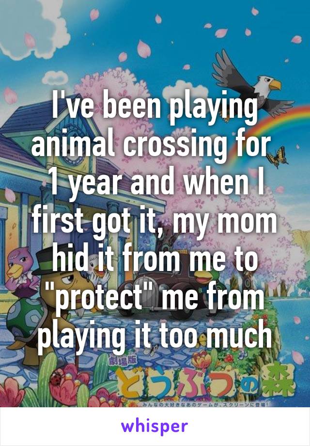 I've been playing animal crossing for  1 year and when I first got it, my mom hid it from me to "protect" me from playing it too much
