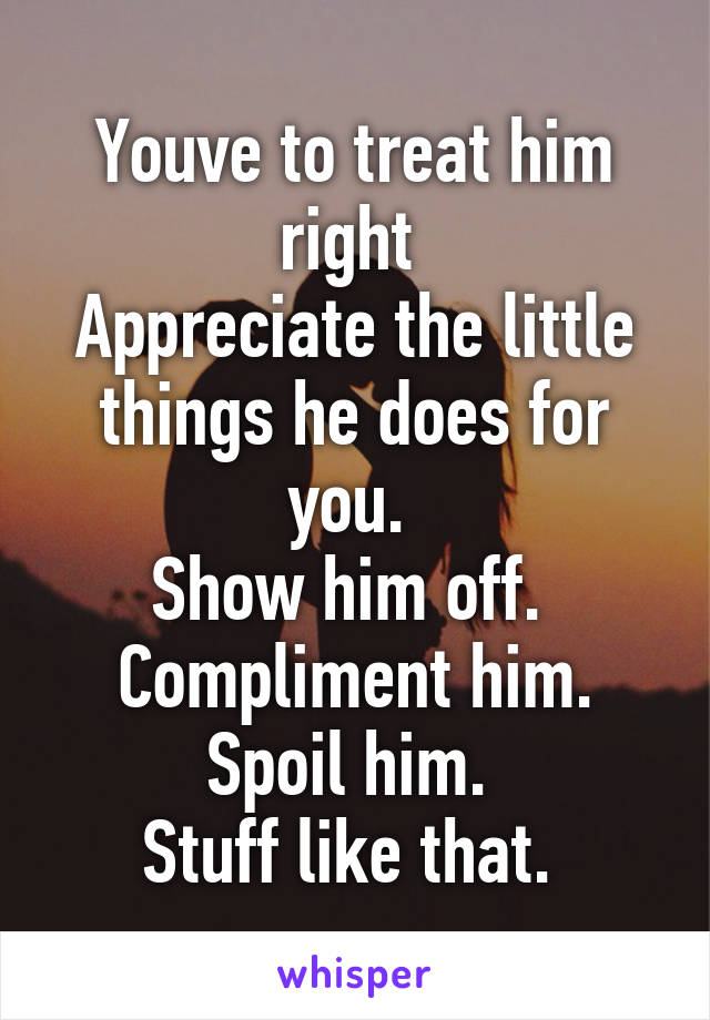 Youve to treat him right 
Appreciate the little things he does for you. 
Show him off. 
Compliment him.
Spoil him. 
Stuff like that. 
