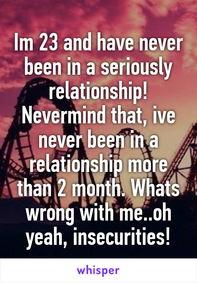 Im 23 and have never been in a seriously relationship! Nevermind that, ive never been in a relationship more than 2 month. Whats wrong with me..oh yeah, insecurities!
