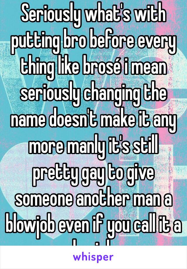 Seriously what's with putting bro before every thing like brosé i mean seriously changing the name doesn't make it any more manly it's still pretty gay to give someone another man a blowjob even if you call it a brojob