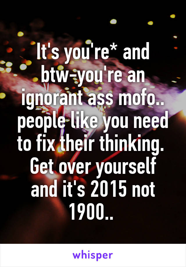 It's you're* and btw-you're an ignorant ass mofo..
people like you need to fix their thinking. 
Get over yourself and it's 2015 not 1900.. 
