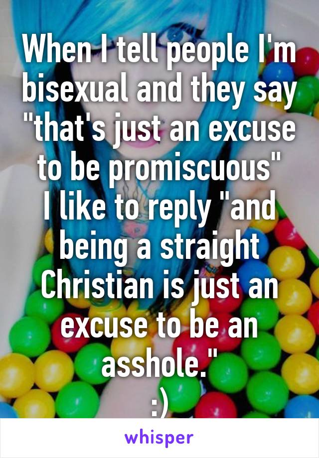 When I tell people I'm bisexual and they say "that's just an excuse to be promiscuous"
I like to reply "and being a straight Christian is just an excuse to be an asshole."
:)