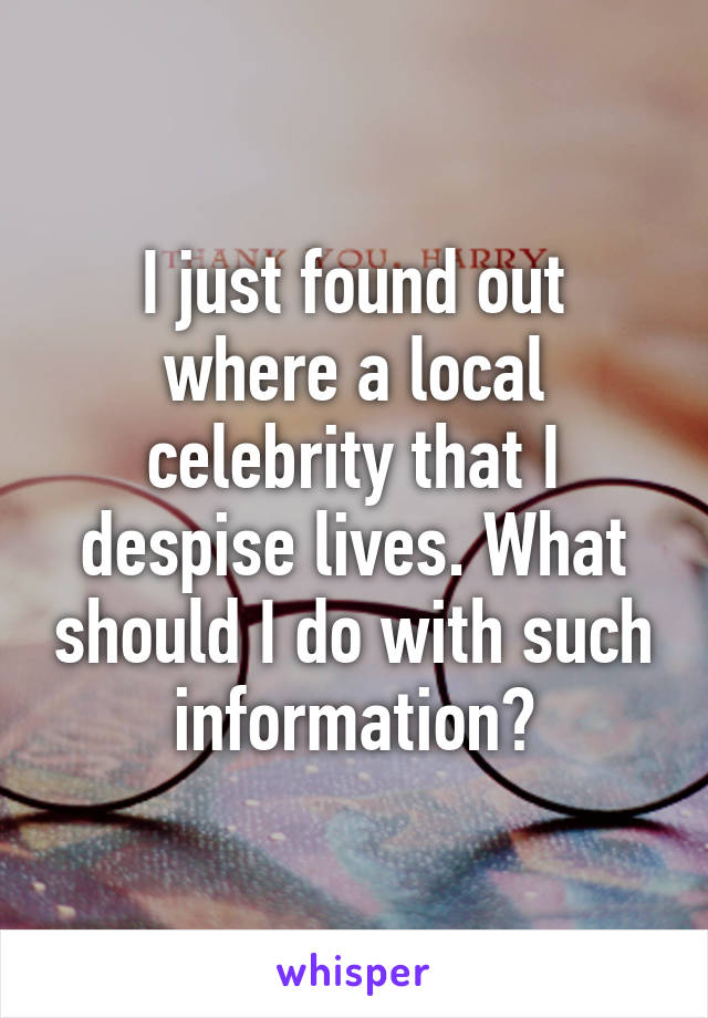 I just found out where a local celebrity that I despise lives. What should I do with such information?