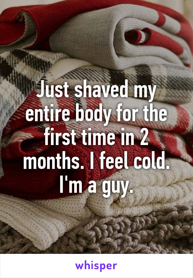 Just shaved my entire body for the first time in 2 months. I feel cold. I'm a guy.