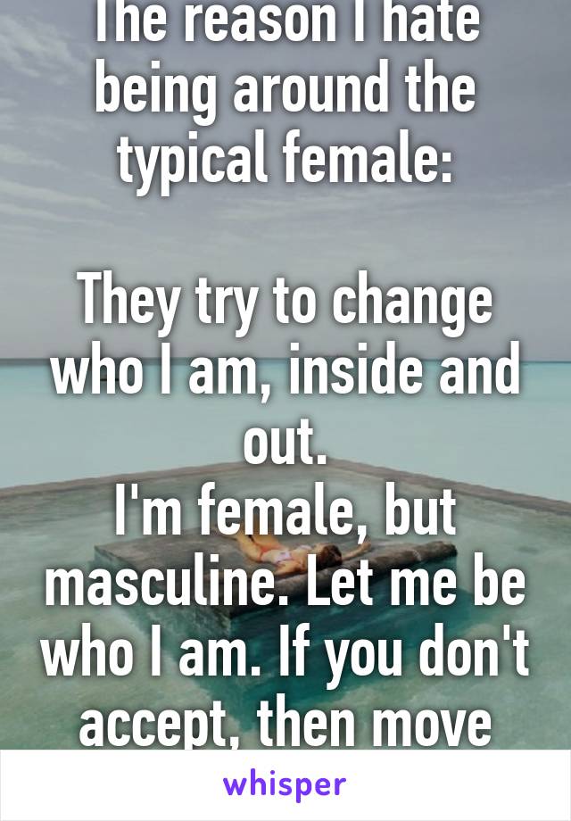 The reason I hate being around the typical female:

They try to change who I am, inside and out.
I'm female, but masculine. Let me be who I am. If you don't accept, then move along.