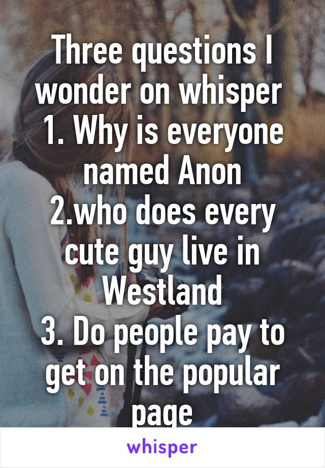 Three questions I wonder on whisper 
1. Why is everyone named Anon
2.who does every cute guy live in Westland
3. Do people pay to get on the popular page