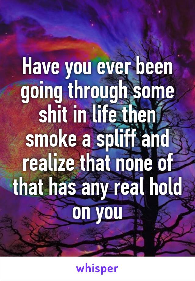 Have you ever been going through some shit in life then smoke a spliff and realize that none of that has any real hold on you