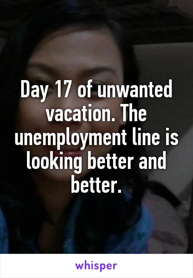 Day 17 of unwanted vacation. The unemployment line is looking better and better.
