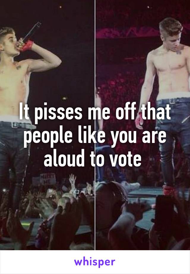 It pisses me off that people like you are aloud to vote 
