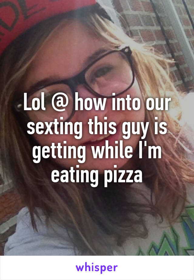Lol @ how into our sexting this guy is getting while I'm eating pizza