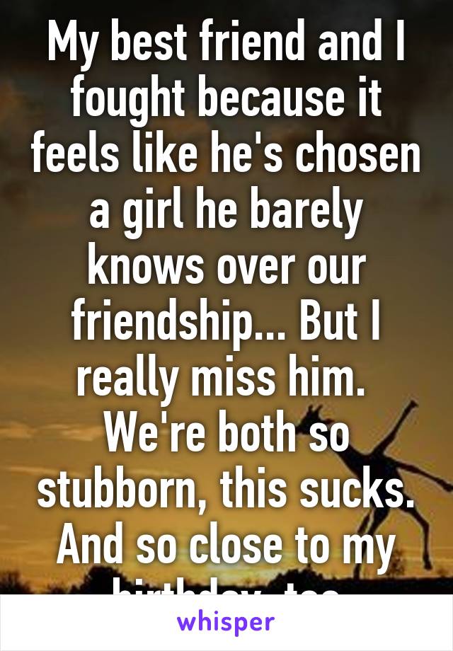 My best friend and I fought because it feels like he's chosen a girl he barely knows over our friendship... But I really miss him. 
We're both so stubborn, this sucks. And so close to my birthday, too