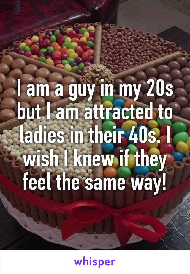 I am a guy in my 20s but I am attracted to ladies in their 40s. I wish I knew if they feel the same way!