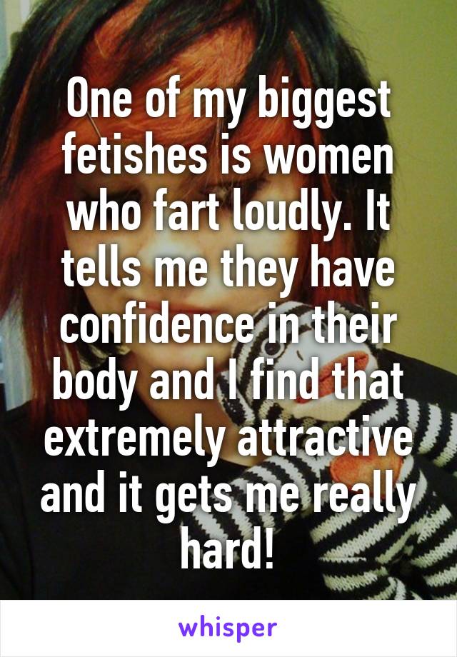 One of my biggest fetishes is women who fart loudly. It tells me they have confidence in their body and I find that extremely attractive and it gets me really hard!