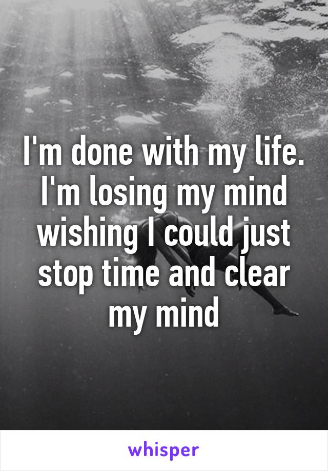 I'm done with my life. I'm losing my mind wishing I could just stop time and clear my mind