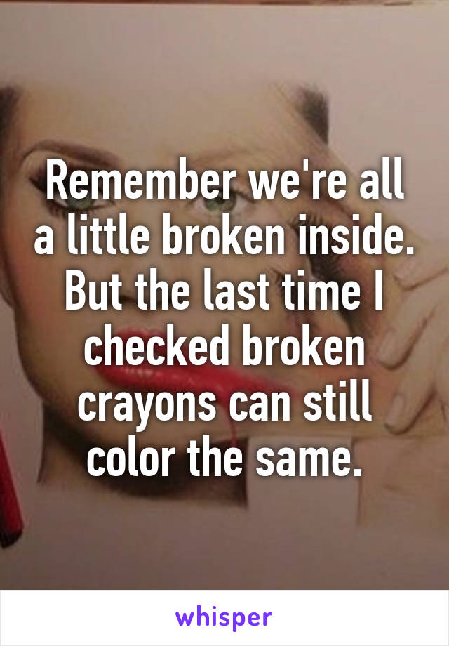 Remember we're all a little broken inside. But the last time I checked broken crayons can still color the same.